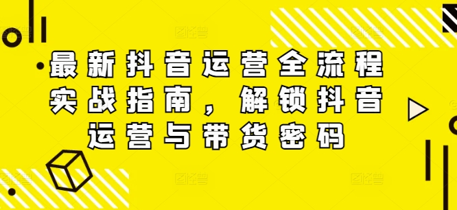 最新抖音运营全流程实战指南，解锁抖音运营与带货密码-搞个副业