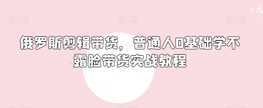 俄罗斯产品剪辑带货，普通人0基础学不露脸带货实战教程-搞个副业