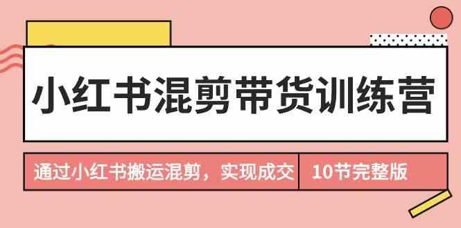 小红书混剪带货训练营，通过小红书搬运混剪实现成交(完结)-搞个副业