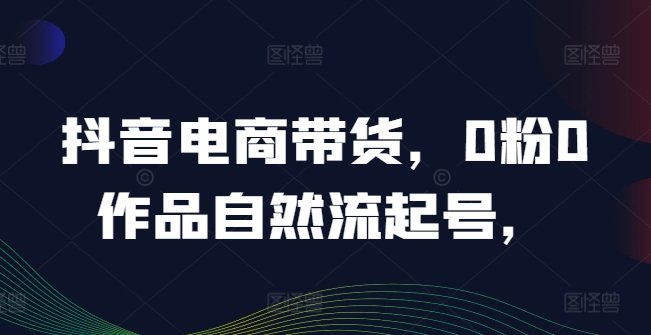 抖音电商带货，0粉0作品自然流起号，热销20多万人的抖音课程的经验分享-搞个副业