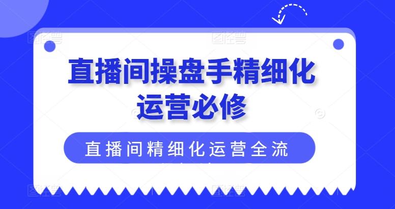 直播间操盘手精细化运营必修，直播间精细化运营全流程解读-搞个副业