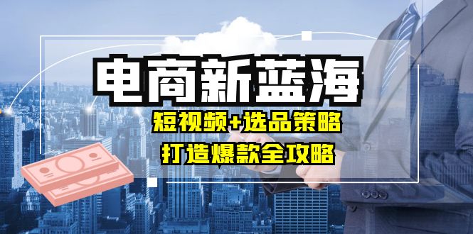商家必看电商新蓝海：短视频+选品策略，打造爆款全攻略，月入10w+-搞个副业