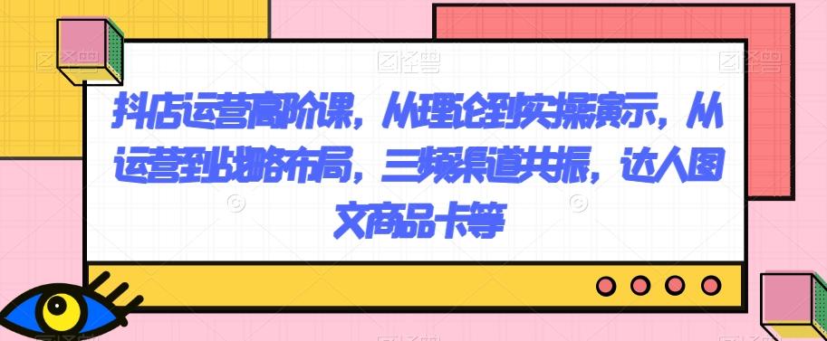 抖店运营高阶课，从理论到实操演示，从运营到战略布局，三频渠道共振，达人图文商品卡等-搞个副业