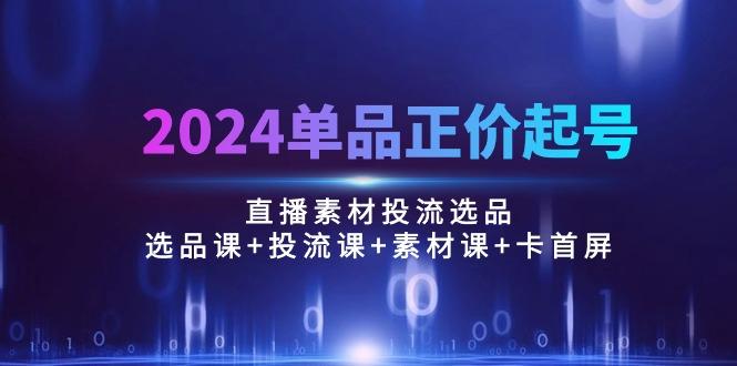 2024单品正价起号，直播素材投流选品：选品课+投流课+素材课+卡首屏/100节-搞个副业