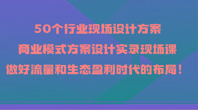 50个行业现场设计方案，商业模式方案设计实录现场课，做好流量和生态盈利时代的布局！-搞个副业