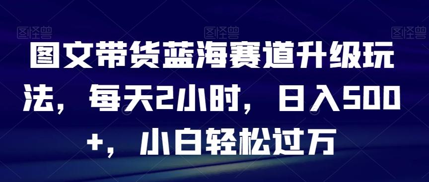图文带货蓝海赛道升级玩法，每天2小时，日入500+，小白轻松过万-搞个副业