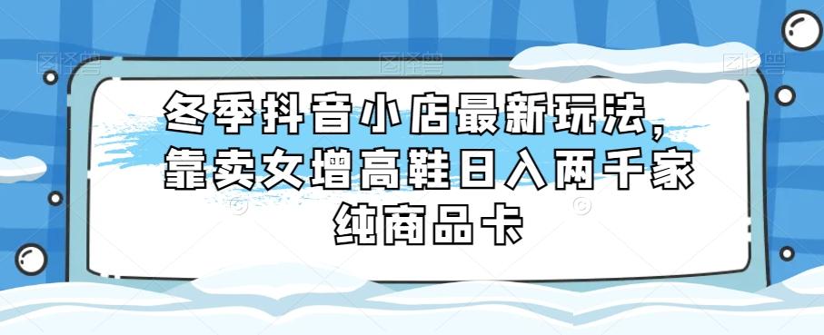 冬季抖音小店最新玩法，靠卖女增高鞋日入两千家纯商品卡【揭秘】-搞个副业