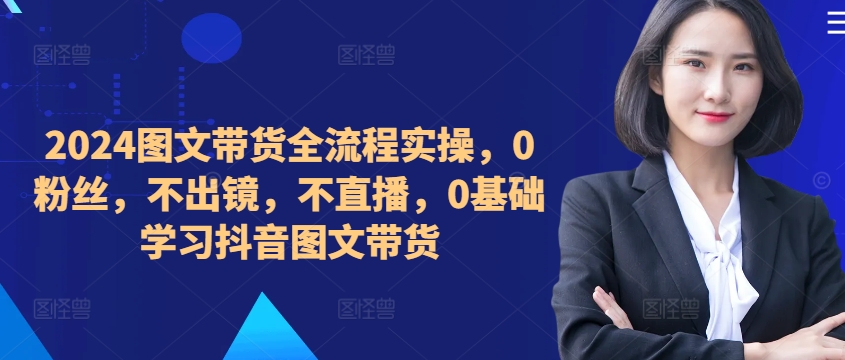 ​​​​​​2024图文带货全流程实操，0粉丝，不出镜，不直播，0基础学习抖音图文带货-搞个副业