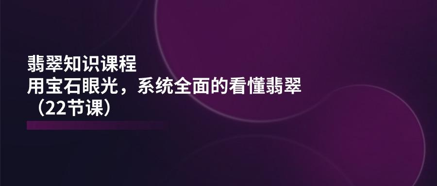 翡翠知识课程，用宝石眼光，系统全面的看懂翡翠(22节课-搞个副业