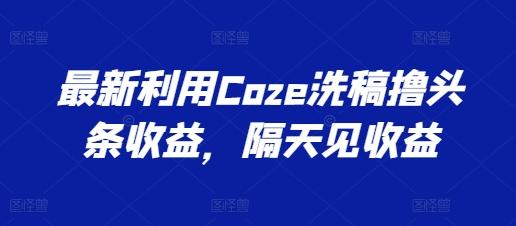 最新利用Coze洗稿撸头条收益，隔天见收益【揭秘】-搞个副业