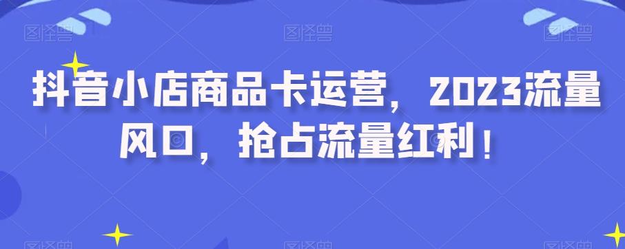 抖音小店商品卡运营，2023流量风口，抢占流量红利！-搞个副业