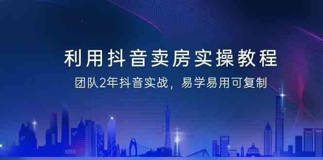 利用抖音卖房实操教程，团队2年抖音实战，易学易用可复制(无水印课程)-搞个副业