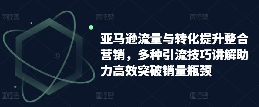 亚马逊流量与转化提升整合营销，多种引流技巧讲解助力高效突破销量瓶颈-搞个副业