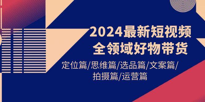 (9818期)2024最新短视频全领域好物带货 定位篇/思维篇/选品篇/文案篇/拍摄篇/运营篇-搞个副业