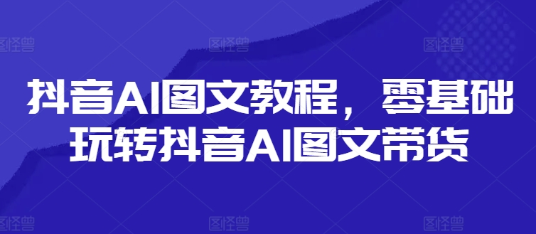 抖音AI图文教程，零基础玩转抖音AI图文带货-搞个副业