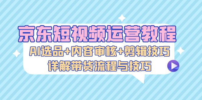 京东短视频运营教程：AI选品+内容审核+剪辑技巧，详解带货流程与技巧-搞个副业