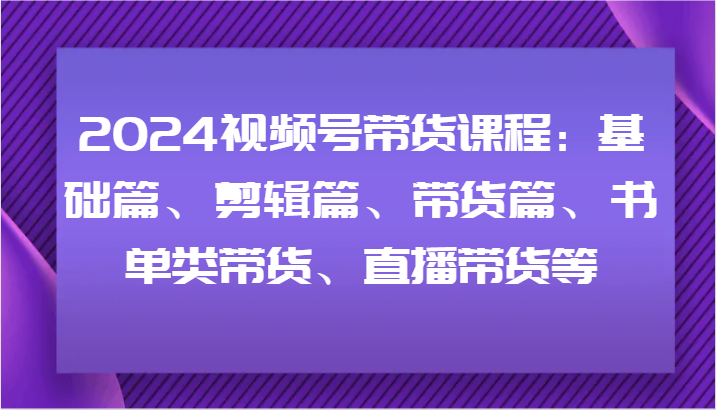2024视频号带货课程：基础篇、剪辑篇、带货篇、书单类带货、直播带货等-搞个副业