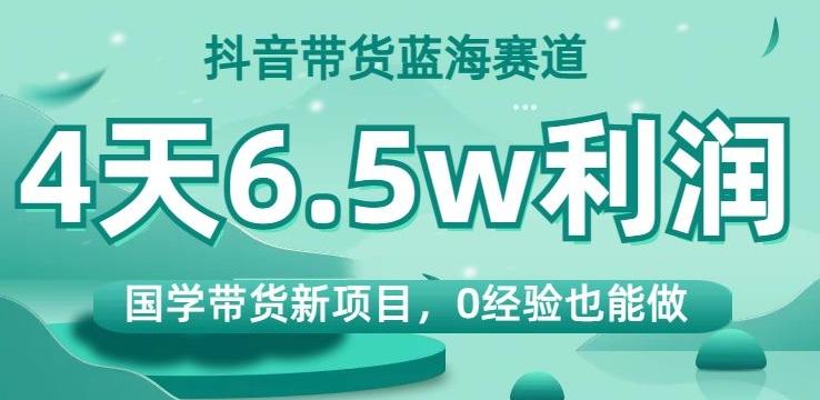 抖音带货蓝海赛道，国学带货新项目，0经验也能做，4天6.5w利润【揭秘】-搞个副业