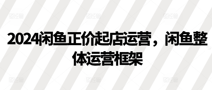 2024闲鱼正价起店运营，闲鱼整体运营框架-搞个副业