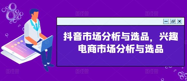抖音市场分析与选品，兴趣电商市场分析与选品-搞个副业