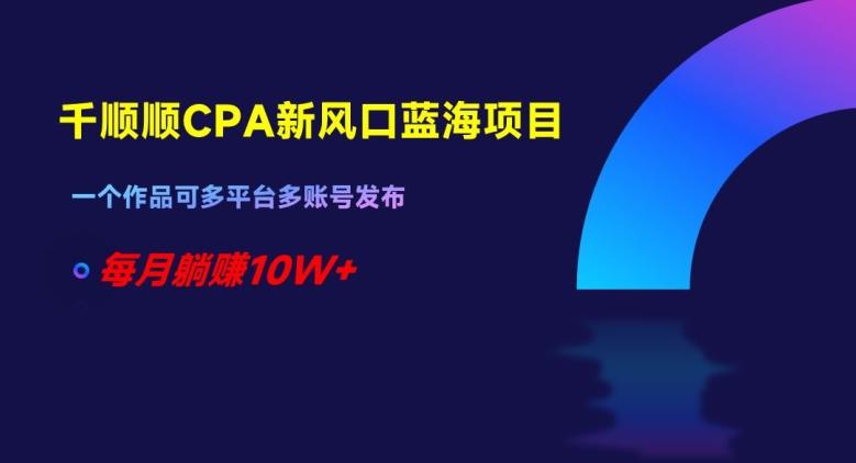 千顺顺CPA新风口蓝海项目，一个作品可多平台多账号发布，每月躺赚10W+【揭秘】-搞个副业