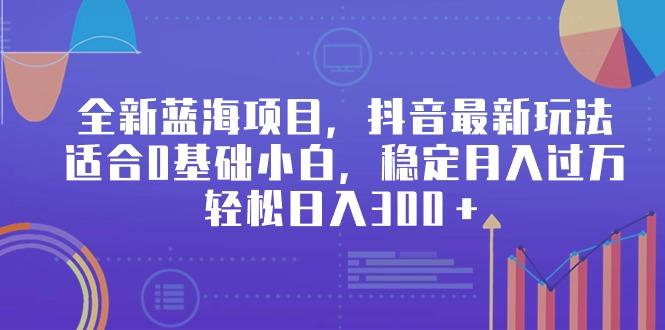 全新蓝海项目，抖音最新玩法，适合0基础小白，稳定月入过万，轻松日入300＋-搞个副业