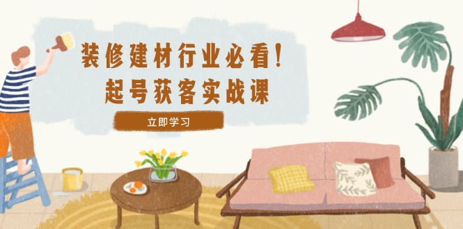 装修-建材行业必看！起号获客实战课：精准定位+爆款视频+高效运营-搞个副业
