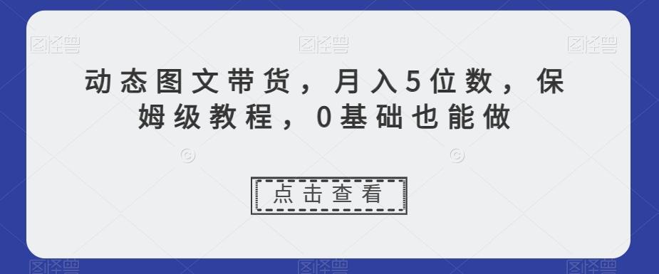 动态图文带货，月入5位数，保姆级教程，0基础也能做【揭秘】-搞个副业
