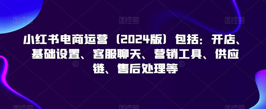 小红书电商运营(2024版)包括：开店、基础设置、客服聊天、营销工具、供应链、售后处理等-搞个副业