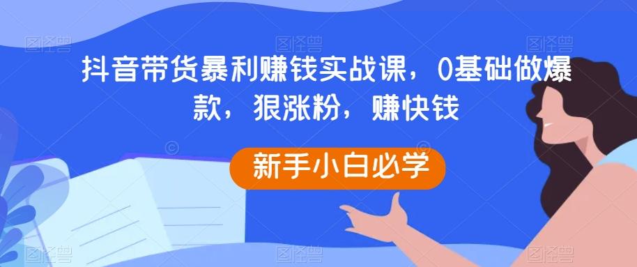 抖音带货暴利赚钱实战课，0基础做爆款，狠涨粉，赚快钱-搞个副业