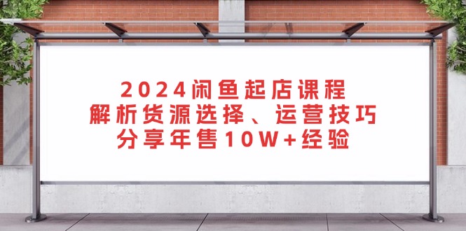 2024闲鱼起店课程：解析货源选择、运营技巧，分享年售10W+经验-搞个副业