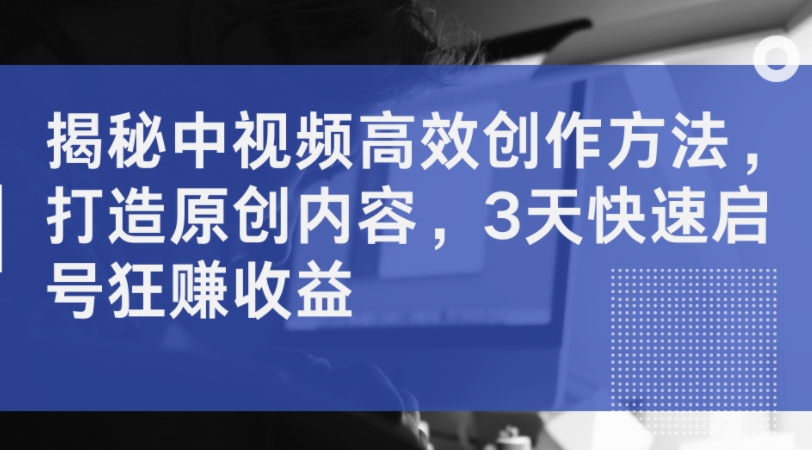 揭秘中视频高效创作方法，打造原创内容，3天快速启号狂赚收益-搞个副业