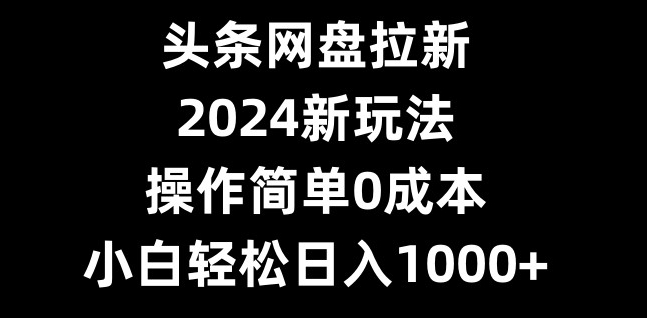头条网盘拉新，2024新玩法，操作简单0成本，小白轻松日入1000+-搞个副业