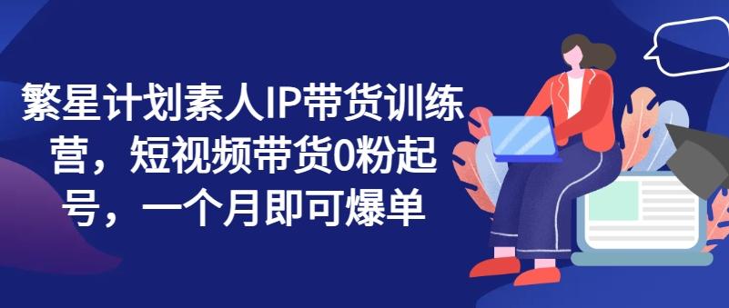 繁星计划素人IP带货训练营，短视频带货0粉起号，一个月即可爆单-搞个副业