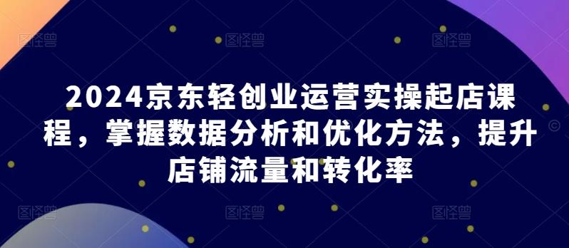 2024京东轻创业运营实操起店课程，掌握数据分析和优化方法，提升店铺流量和转化率-搞个副业