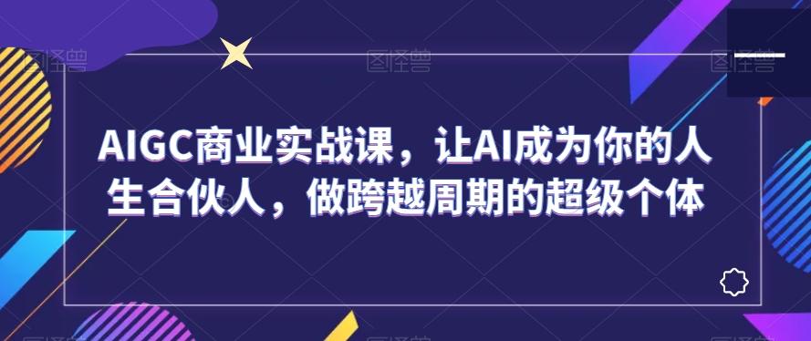 AIGC商业实战课，让AI成为你的人生合伙人，做跨越周期的超级个体-搞个副业