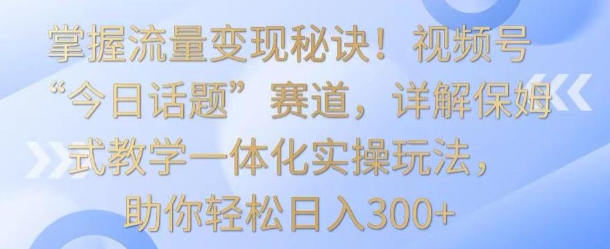 掌握流量变现秘诀！视频号“今日话题”赛道，详解保姆式教学一体化实操玩法，助你轻松日入300+【揭秘】-搞个副业