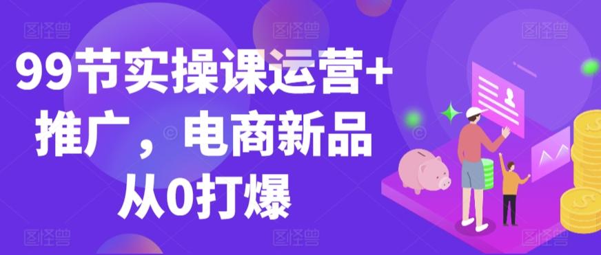 99节实操课运营+推广，电商新品从0打爆-搞个副业
