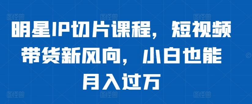 明星IP切片课程，短视频带货新风向，小白也能月入过万-搞个副业